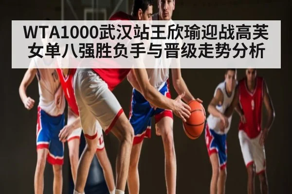 WTA1000武汉站王欣瑜迎战高芙女单八强胜负手与晋级走势分析 - Anbo Sports